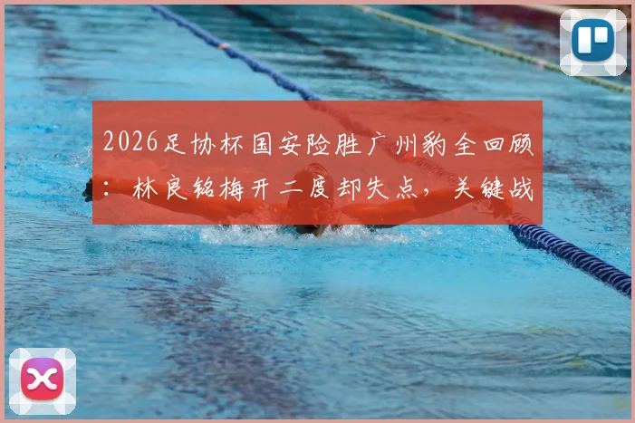 2026足协杯国安险胜广州豹全回顾：林良铭梅开二度却失点，关键战报与球员表现深度解读