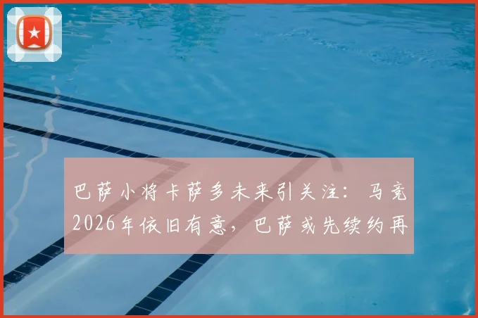 巴萨小将卡萨多未来引关注：马竞2026年依旧有意，巴萨或先续约再谈判转会