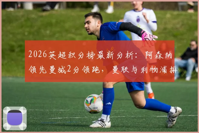 2026英超积分榜最新分析：阿森纳领先曼城2分领跑，曼联与利物浦排名三四位，争冠格局详解